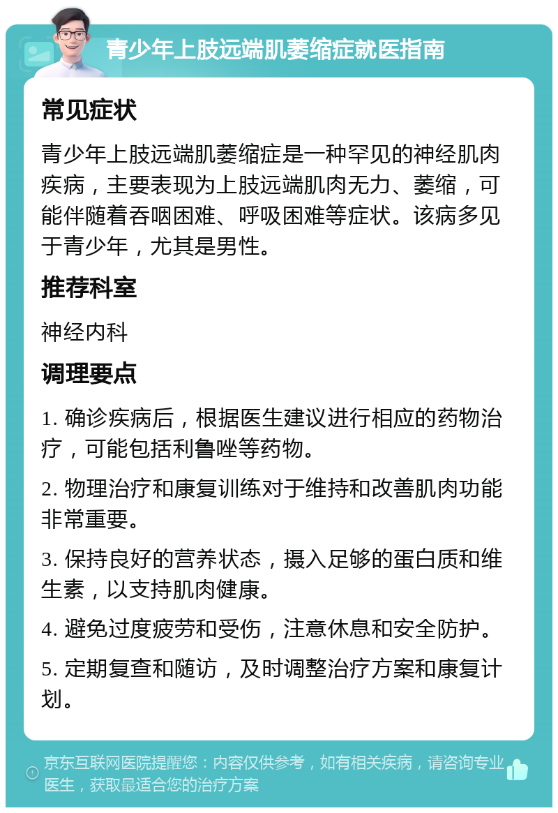 青少年上肢远端肌萎缩症就医指南 常见症状 青少年上肢远端肌萎缩症是一种罕见的神经肌肉疾病，主要表现为上肢远端肌肉无力、萎缩，可能伴随着吞咽困难、呼吸困难等症状。该病多见于青少年，尤其是男性。 推荐科室 神经内科 调理要点 1. 确诊疾病后，根据医生建议进行相应的药物治疗，可能包括利鲁唑等药物。 2. 物理治疗和康复训练对于维持和改善肌肉功能非常重要。 3. 保持良好的营养状态，摄入足够的蛋白质和维生素，以支持肌肉健康。 4. 避免过度疲劳和受伤，注意休息和安全防护。 5. 定期复查和随访，及时调整治疗方案和康复计划。