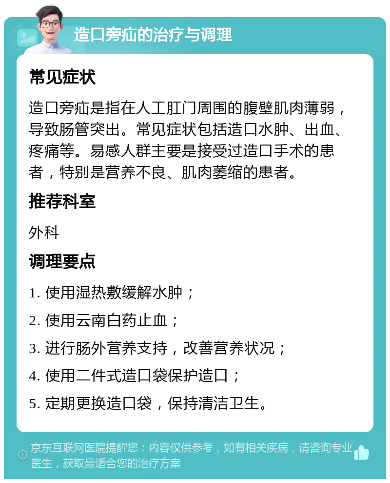 造口旁疝的治疗与调理 常见症状 造口旁疝是指在人工肛门周围的腹壁肌肉薄弱，导致肠管突出。常见症状包括造口水肿、出血、疼痛等。易感人群主要是接受过造口手术的患者，特别是营养不良、肌肉萎缩的患者。 推荐科室 外科 调理要点 1. 使用湿热敷缓解水肿； 2. 使用云南白药止血； 3. 进行肠外营养支持，改善营养状况； 4. 使用二件式造口袋保护造口； 5. 定期更换造口袋，保持清洁卫生。