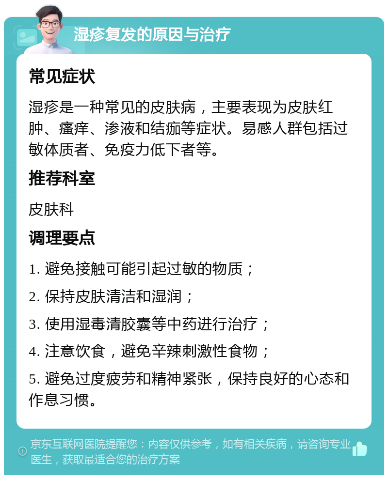 湿疹复发的原因与治疗 常见症状 湿疹是一种常见的皮肤病，主要表现为皮肤红肿、瘙痒、渗液和结痂等症状。易感人群包括过敏体质者、免疫力低下者等。 推荐科室 皮肤科 调理要点 1. 避免接触可能引起过敏的物质； 2. 保持皮肤清洁和湿润； 3. 使用湿毒清胶囊等中药进行治疗； 4. 注意饮食，避免辛辣刺激性食物； 5. 避免过度疲劳和精神紧张，保持良好的心态和作息习惯。