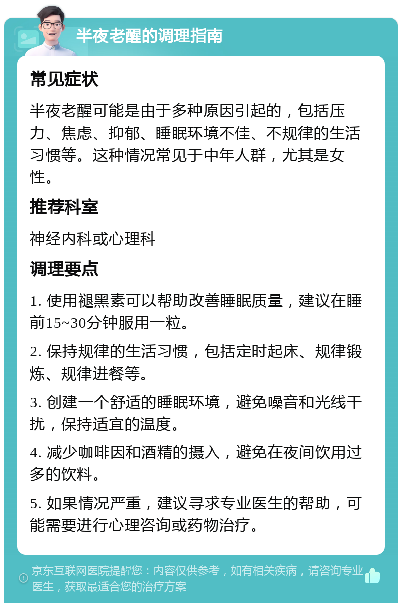 半夜老醒的调理指南 常见症状 半夜老醒可能是由于多种原因引起的，包括压力、焦虑、抑郁、睡眠环境不佳、不规律的生活习惯等。这种情况常见于中年人群，尤其是女性。 推荐科室 神经内科或心理科 调理要点 1. 使用褪黑素可以帮助改善睡眠质量，建议在睡前15~30分钟服用一粒。 2. 保持规律的生活习惯，包括定时起床、规律锻炼、规律进餐等。 3. 创建一个舒适的睡眠环境，避免噪音和光线干扰，保持适宜的温度。 4. 减少咖啡因和酒精的摄入，避免在夜间饮用过多的饮料。 5. 如果情况严重，建议寻求专业医生的帮助，可能需要进行心理咨询或药物治疗。