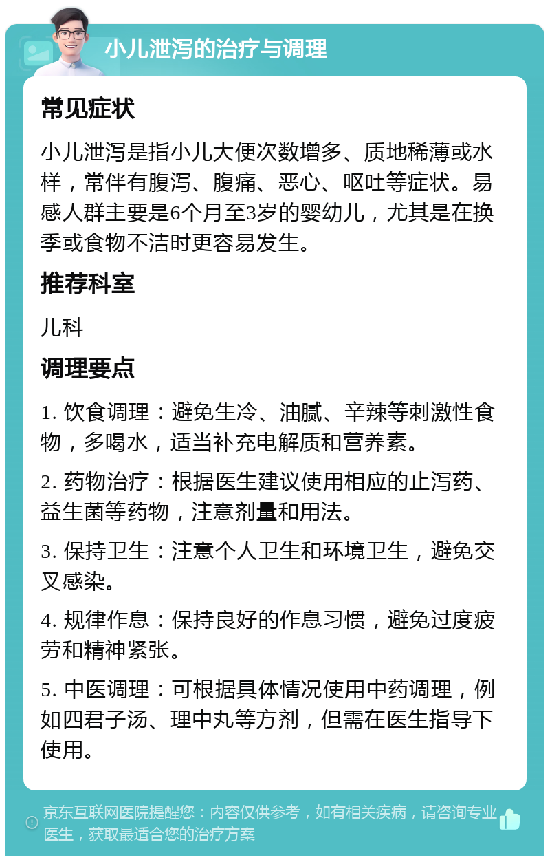 小儿泄泻的治疗与调理 常见症状 小儿泄泻是指小儿大便次数增多、质地稀薄或水样，常伴有腹泻、腹痛、恶心、呕吐等症状。易感人群主要是6个月至3岁的婴幼儿，尤其是在换季或食物不洁时更容易发生。 推荐科室 儿科 调理要点 1. 饮食调理：避免生冷、油腻、辛辣等刺激性食物，多喝水，适当补充电解质和营养素。 2. 药物治疗：根据医生建议使用相应的止泻药、益生菌等药物，注意剂量和用法。 3. 保持卫生：注意个人卫生和环境卫生，避免交叉感染。 4. 规律作息：保持良好的作息习惯，避免过度疲劳和精神紧张。 5. 中医调理：可根据具体情况使用中药调理，例如四君子汤、理中丸等方剂，但需在医生指导下使用。