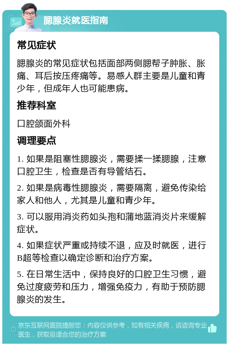 腮腺炎就医指南 常见症状 腮腺炎的常见症状包括面部两侧腮帮子肿胀、胀痛、耳后按压疼痛等。易感人群主要是儿童和青少年，但成年人也可能患病。 推荐科室 口腔颌面外科 调理要点 1. 如果是阻塞性腮腺炎，需要揉一揉腮腺，注意口腔卫生，检查是否有导管结石。 2. 如果是病毒性腮腺炎，需要隔离，避免传染给家人和他人，尤其是儿童和青少年。 3. 可以服用消炎药如头孢和蒲地蓝消炎片来缓解症状。 4. 如果症状严重或持续不退，应及时就医，进行B超等检查以确定诊断和治疗方案。 5. 在日常生活中，保持良好的口腔卫生习惯，避免过度疲劳和压力，增强免疫力，有助于预防腮腺炎的发生。