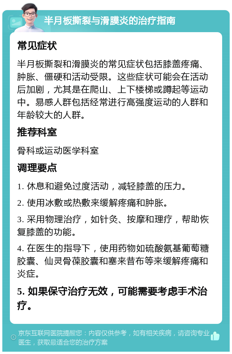 半月板撕裂与滑膜炎的治疗指南 常见症状 半月板撕裂和滑膜炎的常见症状包括膝盖疼痛、肿胀、僵硬和活动受限。这些症状可能会在活动后加剧，尤其是在爬山、上下楼梯或蹲起等运动中。易感人群包括经常进行高强度运动的人群和年龄较大的人群。 推荐科室 骨科或运动医学科室 调理要点 1. 休息和避免过度活动，减轻膝盖的压力。 2. 使用冰敷或热敷来缓解疼痛和肿胀。 3. 采用物理治疗，如针灸、按摩和理疗，帮助恢复膝盖的功能。 4. 在医生的指导下，使用药物如硫酸氨基葡萄糖胶囊、仙灵骨葆胶囊和塞来昔布等来缓解疼痛和炎症。 5. 如果保守治疗无效，可能需要考虑手术治疗。