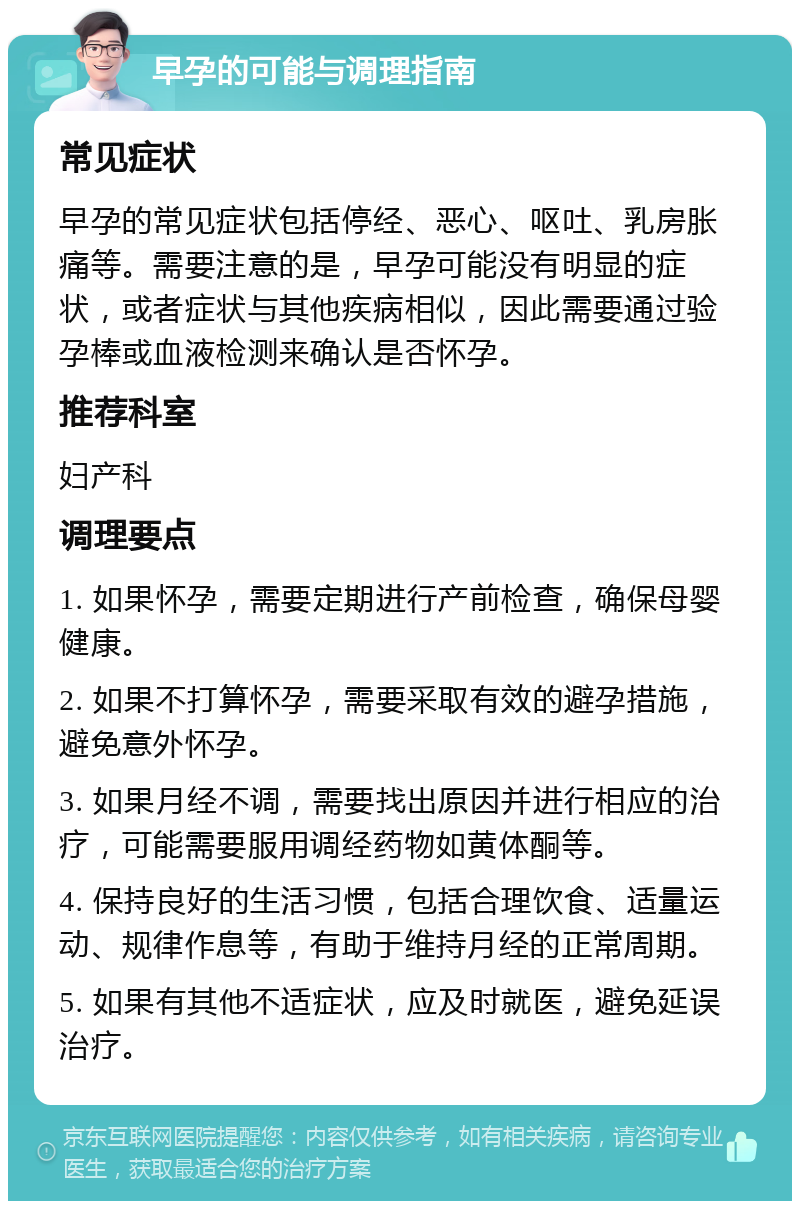 早孕的可能与调理指南 常见症状 早孕的常见症状包括停经、恶心、呕吐、乳房胀痛等。需要注意的是，早孕可能没有明显的症状，或者症状与其他疾病相似，因此需要通过验孕棒或血液检测来确认是否怀孕。 推荐科室 妇产科 调理要点 1. 如果怀孕，需要定期进行产前检查，确保母婴健康。 2. 如果不打算怀孕，需要采取有效的避孕措施，避免意外怀孕。 3. 如果月经不调，需要找出原因并进行相应的治疗，可能需要服用调经药物如黄体酮等。 4. 保持良好的生活习惯，包括合理饮食、适量运动、规律作息等，有助于维持月经的正常周期。 5. 如果有其他不适症状，应及时就医，避免延误治疗。