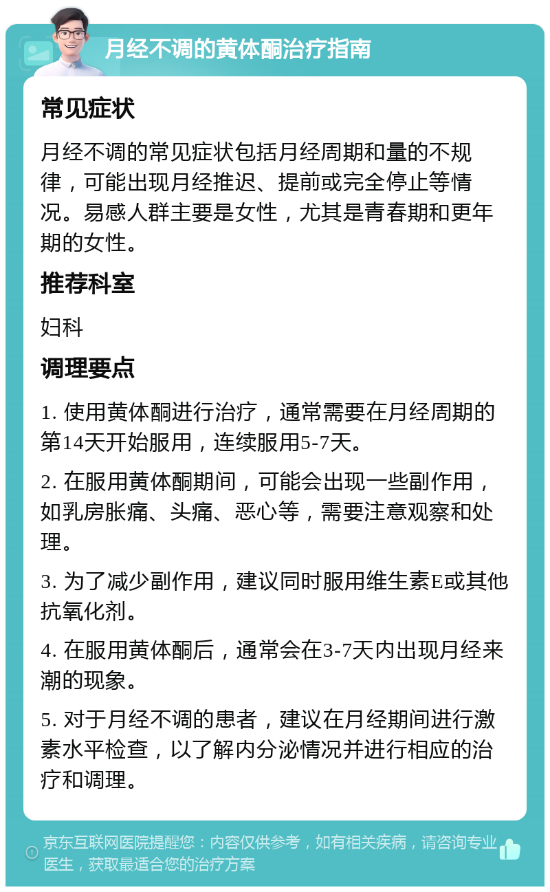 月经不调的黄体酮治疗指南 常见症状 月经不调的常见症状包括月经周期和量的不规律，可能出现月经推迟、提前或完全停止等情况。易感人群主要是女性，尤其是青春期和更年期的女性。 推荐科室 妇科 调理要点 1. 使用黄体酮进行治疗，通常需要在月经周期的第14天开始服用，连续服用5-7天。 2. 在服用黄体酮期间，可能会出现一些副作用，如乳房胀痛、头痛、恶心等，需要注意观察和处理。 3. 为了减少副作用，建议同时服用维生素E或其他抗氧化剂。 4. 在服用黄体酮后，通常会在3-7天内出现月经来潮的现象。 5. 对于月经不调的患者，建议在月经期间进行激素水平检查，以了解内分泌情况并进行相应的治疗和调理。