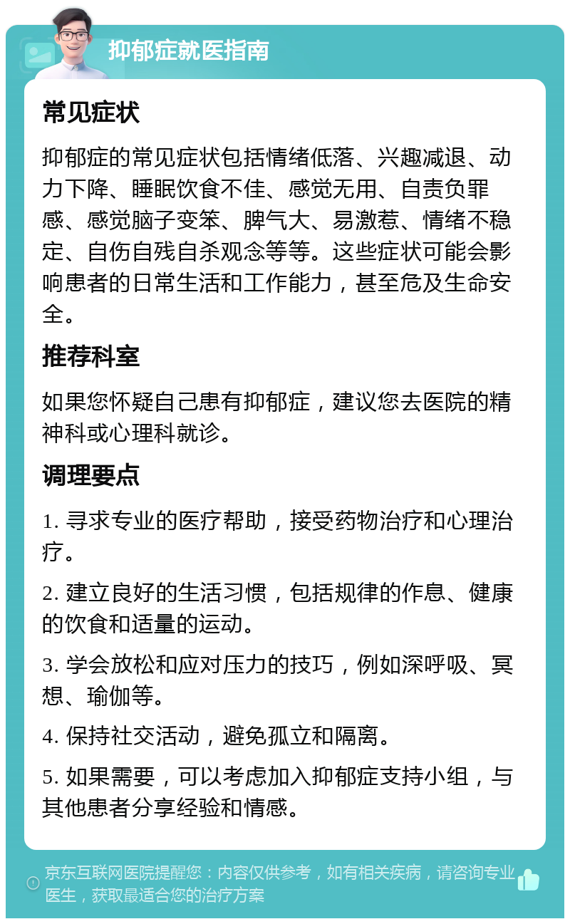 抑郁症就医指南 常见症状 抑郁症的常见症状包括情绪低落、兴趣减退、动力下降、睡眠饮食不佳、感觉无用、自责负罪感、感觉脑子变笨、脾气大、易激惹、情绪不稳定、自伤自残自杀观念等等。这些症状可能会影响患者的日常生活和工作能力，甚至危及生命安全。 推荐科室 如果您怀疑自己患有抑郁症，建议您去医院的精神科或心理科就诊。 调理要点 1. 寻求专业的医疗帮助，接受药物治疗和心理治疗。 2. 建立良好的生活习惯，包括规律的作息、健康的饮食和适量的运动。 3. 学会放松和应对压力的技巧，例如深呼吸、冥想、瑜伽等。 4. 保持社交活动，避免孤立和隔离。 5. 如果需要，可以考虑加入抑郁症支持小组，与其他患者分享经验和情感。