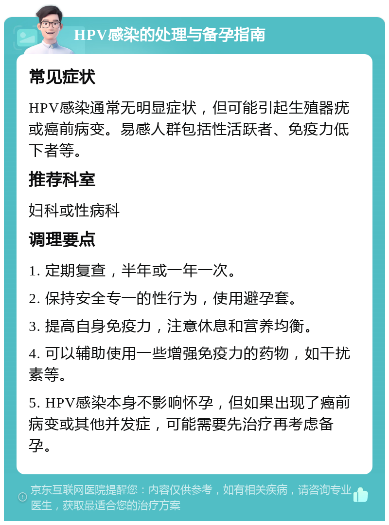 HPV感染的处理与备孕指南 常见症状 HPV感染通常无明显症状，但可能引起生殖器疣或癌前病变。易感人群包括性活跃者、免疫力低下者等。 推荐科室 妇科或性病科 调理要点 1. 定期复查，半年或一年一次。 2. 保持安全专一的性行为，使用避孕套。 3. 提高自身免疫力，注意休息和营养均衡。 4. 可以辅助使用一些增强免疫力的药物，如干扰素等。 5. HPV感染本身不影响怀孕，但如果出现了癌前病变或其他并发症，可能需要先治疗再考虑备孕。