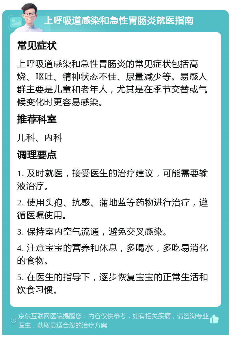 上呼吸道感染和急性胃肠炎就医指南 常见症状 上呼吸道感染和急性胃肠炎的常见症状包括高烧、呕吐、精神状态不佳、尿量减少等。易感人群主要是儿童和老年人，尤其是在季节交替或气候变化时更容易感染。 推荐科室 儿科、内科 调理要点 1. 及时就医，接受医生的治疗建议，可能需要输液治疗。 2. 使用头孢、抗感、蒲地蓝等药物进行治疗，遵循医嘱使用。 3. 保持室内空气流通，避免交叉感染。 4. 注意宝宝的营养和休息，多喝水，多吃易消化的食物。 5. 在医生的指导下，逐步恢复宝宝的正常生活和饮食习惯。