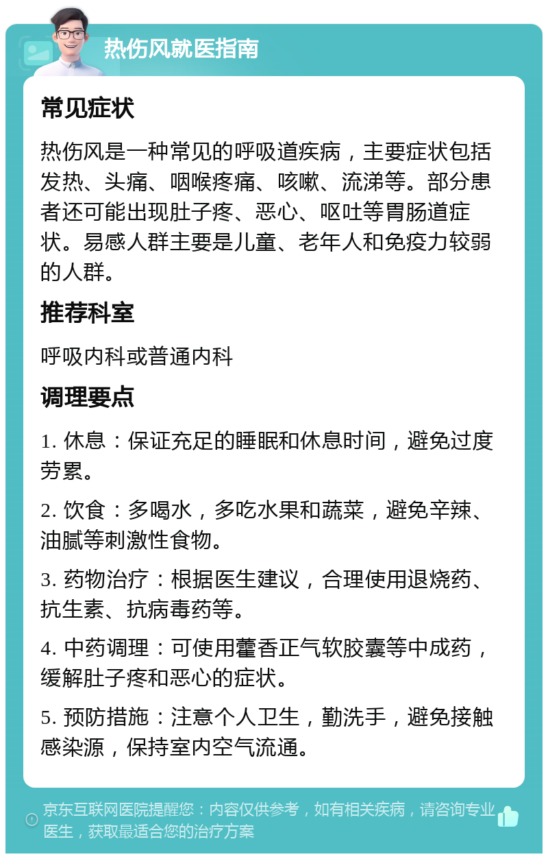 热伤风就医指南 常见症状 热伤风是一种常见的呼吸道疾病，主要症状包括发热、头痛、咽喉疼痛、咳嗽、流涕等。部分患者还可能出现肚子疼、恶心、呕吐等胃肠道症状。易感人群主要是儿童、老年人和免疫力较弱的人群。 推荐科室 呼吸内科或普通内科 调理要点 1. 休息：保证充足的睡眠和休息时间，避免过度劳累。 2. 饮食：多喝水，多吃水果和蔬菜，避免辛辣、油腻等刺激性食物。 3. 药物治疗：根据医生建议，合理使用退烧药、抗生素、抗病毒药等。 4. 中药调理：可使用藿香正气软胶囊等中成药，缓解肚子疼和恶心的症状。 5. 预防措施：注意个人卫生，勤洗手，避免接触感染源，保持室内空气流通。