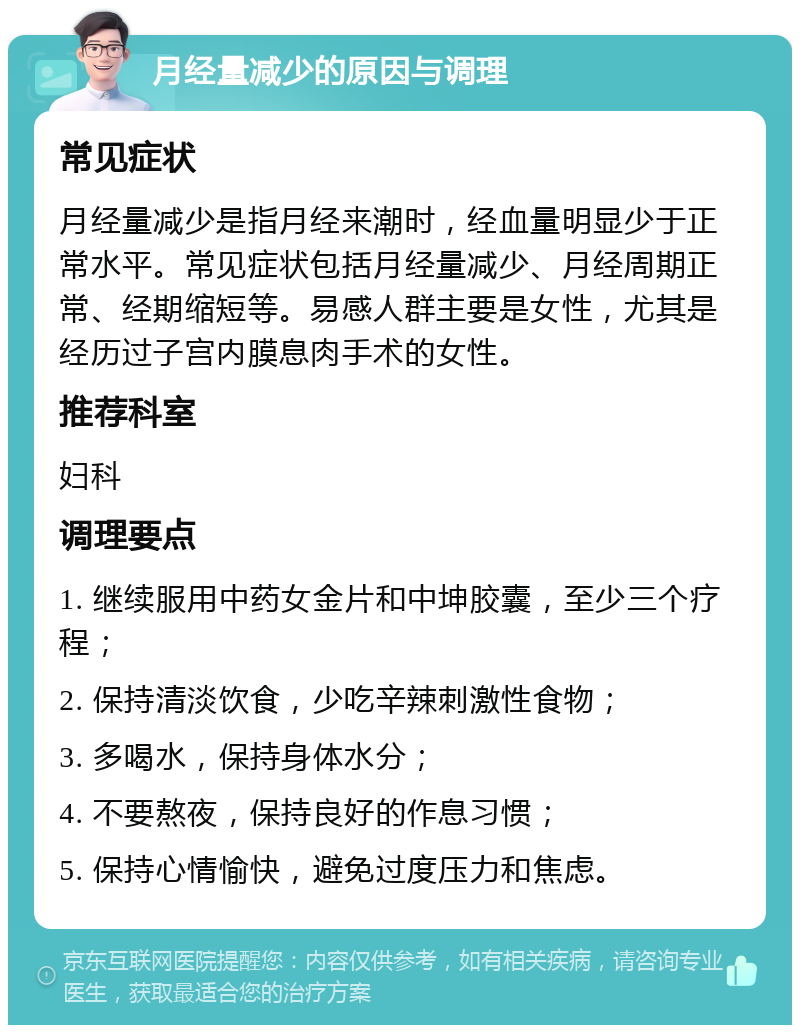 月经量减少的原因与调理 常见症状 月经量减少是指月经来潮时，经血量明显少于正常水平。常见症状包括月经量减少、月经周期正常、经期缩短等。易感人群主要是女性，尤其是经历过子宫内膜息肉手术的女性。 推荐科室 妇科 调理要点 1. 继续服用中药女金片和中坤胶囊，至少三个疗程； 2. 保持清淡饮食，少吃辛辣刺激性食物； 3. 多喝水，保持身体水分； 4. 不要熬夜，保持良好的作息习惯； 5. 保持心情愉快，避免过度压力和焦虑。