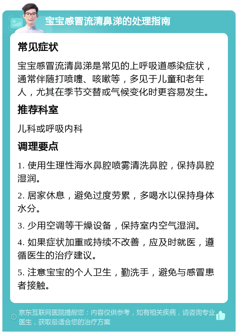 宝宝感冒流清鼻涕的处理指南 常见症状 宝宝感冒流清鼻涕是常见的上呼吸道感染症状，通常伴随打喷嚏、咳嗽等，多见于儿童和老年人，尤其在季节交替或气候变化时更容易发生。 推荐科室 儿科或呼吸内科 调理要点 1. 使用生理性海水鼻腔喷雾清洗鼻腔，保持鼻腔湿润。 2. 居家休息，避免过度劳累，多喝水以保持身体水分。 3. 少用空调等干燥设备，保持室内空气湿润。 4. 如果症状加重或持续不改善，应及时就医，遵循医生的治疗建议。 5. 注意宝宝的个人卫生，勤洗手，避免与感冒患者接触。