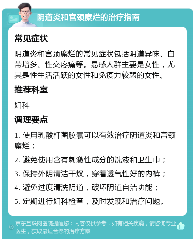 阴道炎和宫颈糜烂的治疗指南 常见症状 阴道炎和宫颈糜烂的常见症状包括阴道异味、白带增多、性交疼痛等。易感人群主要是女性，尤其是性生活活跃的女性和免疫力较弱的女性。 推荐科室 妇科 调理要点 1. 使用乳酸杆菌胶囊可以有效治疗阴道炎和宫颈糜烂； 2. 避免使用含有刺激性成分的洗液和卫生巾； 3. 保持外阴清洁干燥，穿着透气性好的内裤； 4. 避免过度清洗阴道，破坏阴道自洁功能； 5. 定期进行妇科检查，及时发现和治疗问题。