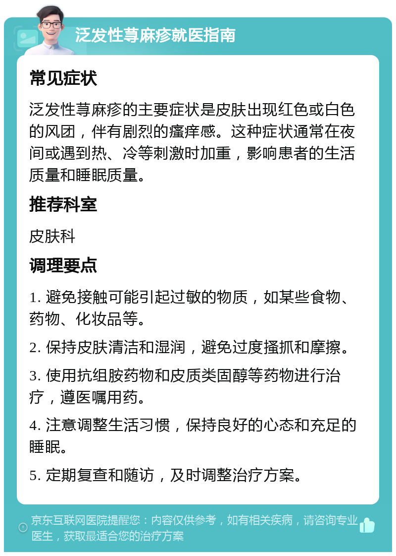 泛发性荨麻疹就医指南 常见症状 泛发性荨麻疹的主要症状是皮肤出现红色或白色的风团，伴有剧烈的瘙痒感。这种症状通常在夜间或遇到热、冷等刺激时加重，影响患者的生活质量和睡眠质量。 推荐科室 皮肤科 调理要点 1. 避免接触可能引起过敏的物质，如某些食物、药物、化妆品等。 2. 保持皮肤清洁和湿润，避免过度搔抓和摩擦。 3. 使用抗组胺药物和皮质类固醇等药物进行治疗，遵医嘱用药。 4. 注意调整生活习惯，保持良好的心态和充足的睡眠。 5. 定期复查和随访，及时调整治疗方案。