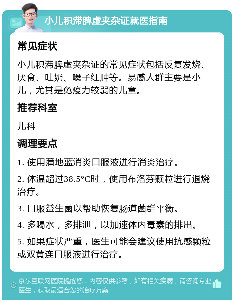 小儿积滞脾虚夹杂证就医指南 常见症状 小儿积滞脾虚夹杂证的常见症状包括反复发烧、厌食、吐奶、嗓子红肿等。易感人群主要是小儿，尤其是免疫力较弱的儿童。 推荐科室 儿科 调理要点 1. 使用蒲地蓝消炎口服液进行消炎治疗。 2. 体温超过38.5°C时，使用布洛芬颗粒进行退烧治疗。 3. 口服益生菌以帮助恢复肠道菌群平衡。 4. 多喝水，多排泄，以加速体内毒素的排出。 5. 如果症状严重，医生可能会建议使用抗感颗粒或双黄连口服液进行治疗。