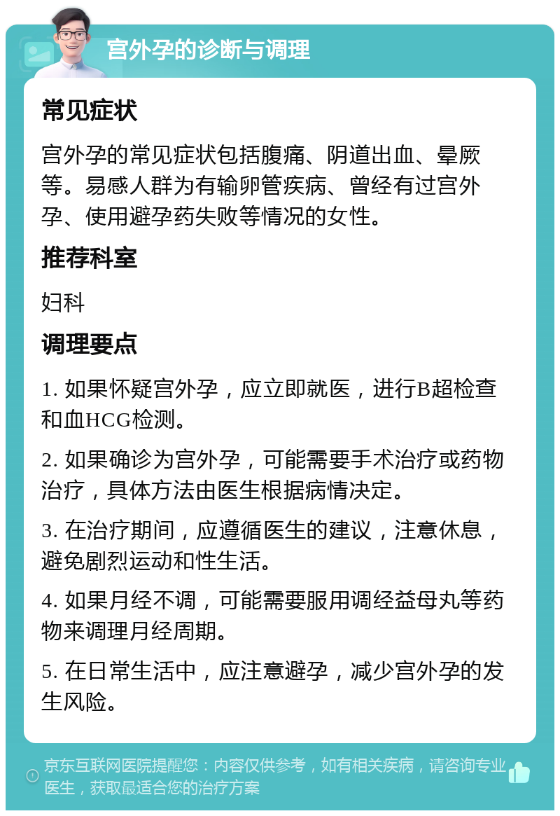 宫外孕的诊断与调理 常见症状 宫外孕的常见症状包括腹痛、阴道出血、晕厥等。易感人群为有输卵管疾病、曾经有过宫外孕、使用避孕药失败等情况的女性。 推荐科室 妇科 调理要点 1. 如果怀疑宫外孕，应立即就医，进行B超检查和血HCG检测。 2. 如果确诊为宫外孕，可能需要手术治疗或药物治疗，具体方法由医生根据病情决定。 3. 在治疗期间，应遵循医生的建议，注意休息，避免剧烈运动和性生活。 4. 如果月经不调，可能需要服用调经益母丸等药物来调理月经周期。 5. 在日常生活中，应注意避孕，减少宫外孕的发生风险。