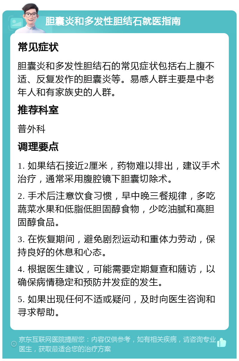 胆囊炎和多发性胆结石就医指南 常见症状 胆囊炎和多发性胆结石的常见症状包括右上腹不适、反复发作的胆囊炎等。易感人群主要是中老年人和有家族史的人群。 推荐科室 普外科 调理要点 1. 如果结石接近2厘米，药物难以排出，建议手术治疗，通常采用腹腔镜下胆囊切除术。 2. 手术后注意饮食习惯，早中晚三餐规律，多吃蔬菜水果和低脂低胆固醇食物，少吃油腻和高胆固醇食品。 3. 在恢复期间，避免剧烈运动和重体力劳动，保持良好的休息和心态。 4. 根据医生建议，可能需要定期复查和随访，以确保病情稳定和预防并发症的发生。 5. 如果出现任何不适或疑问，及时向医生咨询和寻求帮助。