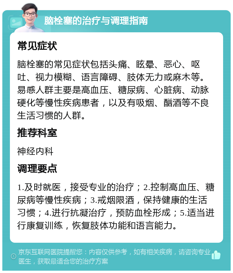 脑栓塞的治疗与调理指南 常见症状 脑栓塞的常见症状包括头痛、眩晕、恶心、呕吐、视力模糊、语言障碍、肢体无力或麻木等。易感人群主要是高血压、糖尿病、心脏病、动脉硬化等慢性疾病患者，以及有吸烟、酗酒等不良生活习惯的人群。 推荐科室 神经内科 调理要点 1.及时就医，接受专业的治疗；2.控制高血压、糖尿病等慢性疾病；3.戒烟限酒，保持健康的生活习惯；4.进行抗凝治疗，预防血栓形成；5.适当进行康复训练，恢复肢体功能和语言能力。