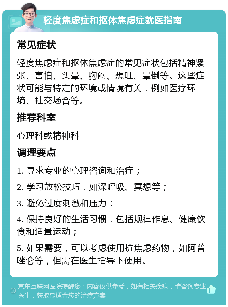 轻度焦虑症和抠体焦虑症就医指南 常见症状 轻度焦虑症和抠体焦虑症的常见症状包括精神紧张、害怕、头晕、胸闷、想吐、晕倒等。这些症状可能与特定的环境或情境有关，例如医疗环境、社交场合等。 推荐科室 心理科或精神科 调理要点 1. 寻求专业的心理咨询和治疗； 2. 学习放松技巧，如深呼吸、冥想等； 3. 避免过度刺激和压力； 4. 保持良好的生活习惯，包括规律作息、健康饮食和适量运动； 5. 如果需要，可以考虑使用抗焦虑药物，如阿普唑仑等，但需在医生指导下使用。