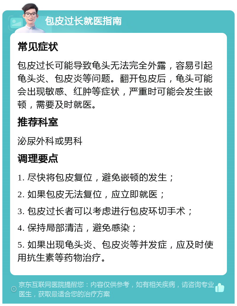 包皮过长就医指南 常见症状 包皮过长可能导致龟头无法完全外露，容易引起龟头炎、包皮炎等问题。翻开包皮后，龟头可能会出现敏感、红肿等症状，严重时可能会发生嵌顿，需要及时就医。 推荐科室 泌尿外科或男科 调理要点 1. 尽快将包皮复位，避免嵌顿的发生； 2. 如果包皮无法复位，应立即就医； 3. 包皮过长者可以考虑进行包皮环切手术； 4. 保持局部清洁，避免感染； 5. 如果出现龟头炎、包皮炎等并发症，应及时使用抗生素等药物治疗。