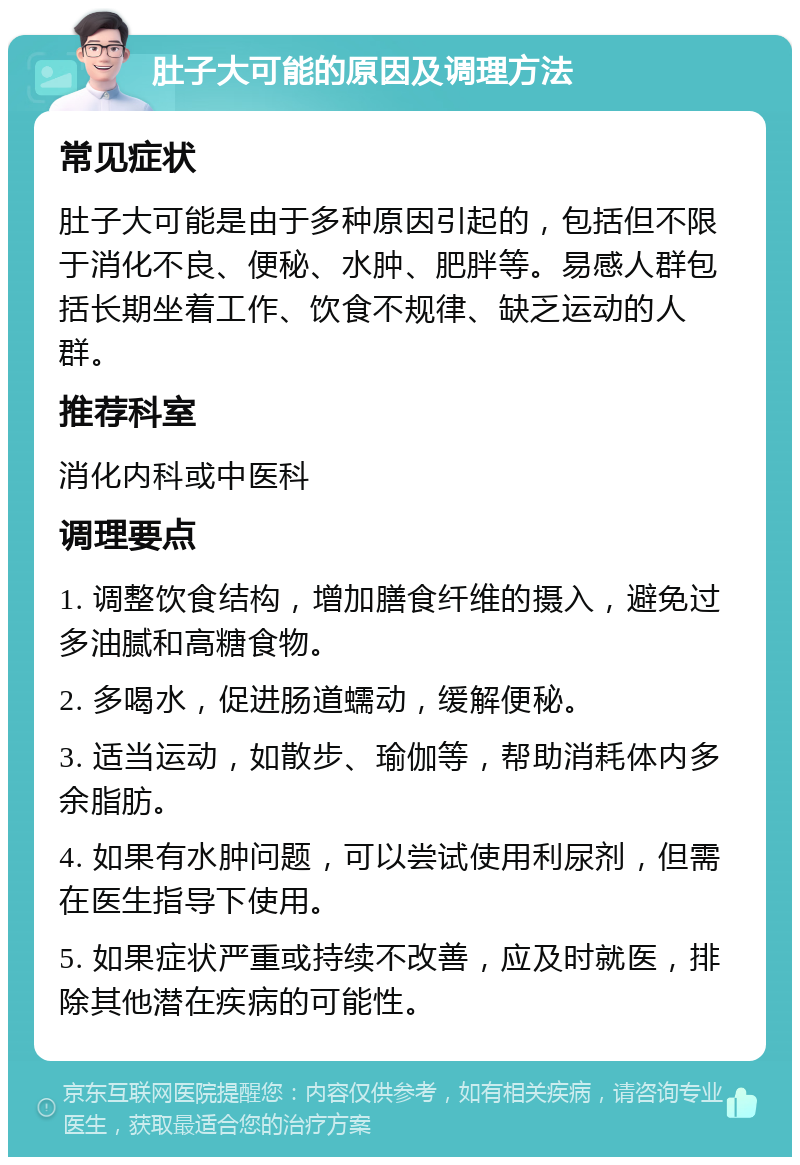 肚子大可能的原因及调理方法 常见症状 肚子大可能是由于多种原因引起的，包括但不限于消化不良、便秘、水肿、肥胖等。易感人群包括长期坐着工作、饮食不规律、缺乏运动的人群。 推荐科室 消化内科或中医科 调理要点 1. 调整饮食结构，增加膳食纤维的摄入，避免过多油腻和高糖食物。 2. 多喝水，促进肠道蠕动，缓解便秘。 3. 适当运动，如散步、瑜伽等，帮助消耗体内多余脂肪。 4. 如果有水肿问题，可以尝试使用利尿剂，但需在医生指导下使用。 5. 如果症状严重或持续不改善，应及时就医，排除其他潜在疾病的可能性。