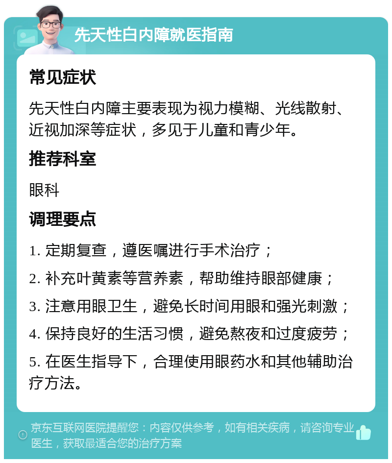 先天性白内障就医指南 常见症状 先天性白内障主要表现为视力模糊、光线散射、近视加深等症状，多见于儿童和青少年。 推荐科室 眼科 调理要点 1. 定期复查，遵医嘱进行手术治疗； 2. 补充叶黄素等营养素，帮助维持眼部健康； 3. 注意用眼卫生，避免长时间用眼和强光刺激； 4. 保持良好的生活习惯，避免熬夜和过度疲劳； 5. 在医生指导下，合理使用眼药水和其他辅助治疗方法。