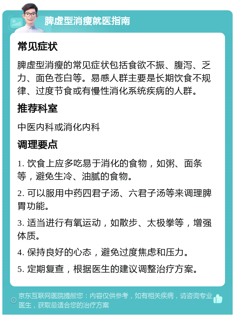 脾虚型消瘦就医指南 常见症状 脾虚型消瘦的常见症状包括食欲不振、腹泻、乏力、面色苍白等。易感人群主要是长期饮食不规律、过度节食或有慢性消化系统疾病的人群。 推荐科室 中医内科或消化内科 调理要点 1. 饮食上应多吃易于消化的食物，如粥、面条等，避免生冷、油腻的食物。 2. 可以服用中药四君子汤、六君子汤等来调理脾胃功能。 3. 适当进行有氧运动，如散步、太极拳等，增强体质。 4. 保持良好的心态，避免过度焦虑和压力。 5. 定期复查，根据医生的建议调整治疗方案。