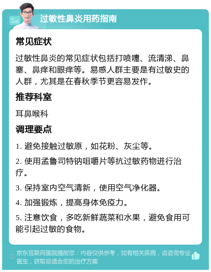 过敏性鼻炎用药指南 常见症状 过敏性鼻炎的常见症状包括打喷嚏、流清涕、鼻塞、鼻痒和眼痒等。易感人群主要是有过敏史的人群，尤其是在春秋季节更容易发作。 推荐科室 耳鼻喉科 调理要点 1. 避免接触过敏原，如花粉、灰尘等。 2. 使用孟鲁司特钠咀嚼片等抗过敏药物进行治疗。 3. 保持室内空气清新，使用空气净化器。 4. 加强锻炼，提高身体免疫力。 5. 注意饮食，多吃新鲜蔬菜和水果，避免食用可能引起过敏的食物。