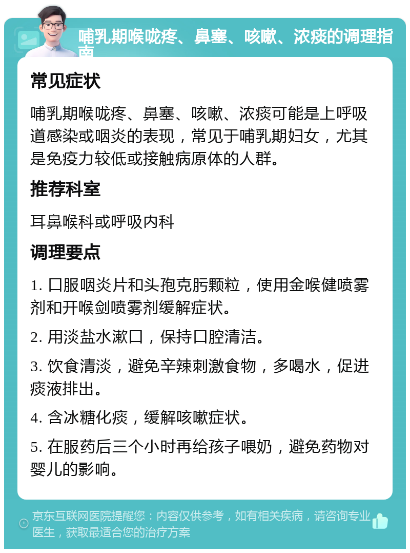 哺乳期喉咙疼、鼻塞、咳嗽、浓痰的调理指南 常见症状 哺乳期喉咙疼、鼻塞、咳嗽、浓痰可能是上呼吸道感染或咽炎的表现，常见于哺乳期妇女，尤其是免疫力较低或接触病原体的人群。 推荐科室 耳鼻喉科或呼吸内科 调理要点 1. 口服咽炎片和头孢克肟颗粒，使用金喉健喷雾剂和开喉剑喷雾剂缓解症状。 2. 用淡盐水漱口，保持口腔清洁。 3. 饮食清淡，避免辛辣刺激食物，多喝水，促进痰液排出。 4. 含冰糖化痰，缓解咳嗽症状。 5. 在服药后三个小时再给孩子喂奶，避免药物对婴儿的影响。