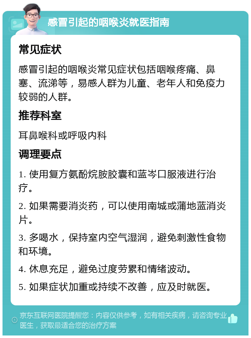 感冒引起的咽喉炎就医指南 常见症状 感冒引起的咽喉炎常见症状包括咽喉疼痛、鼻塞、流涕等，易感人群为儿童、老年人和免疫力较弱的人群。 推荐科室 耳鼻喉科或呼吸内科 调理要点 1. 使用复方氨酚烷胺胶囊和蓝岑口服液进行治疗。 2. 如果需要消炎药，可以使用南城或蒲地蓝消炎片。 3. 多喝水，保持室内空气湿润，避免刺激性食物和环境。 4. 休息充足，避免过度劳累和情绪波动。 5. 如果症状加重或持续不改善，应及时就医。