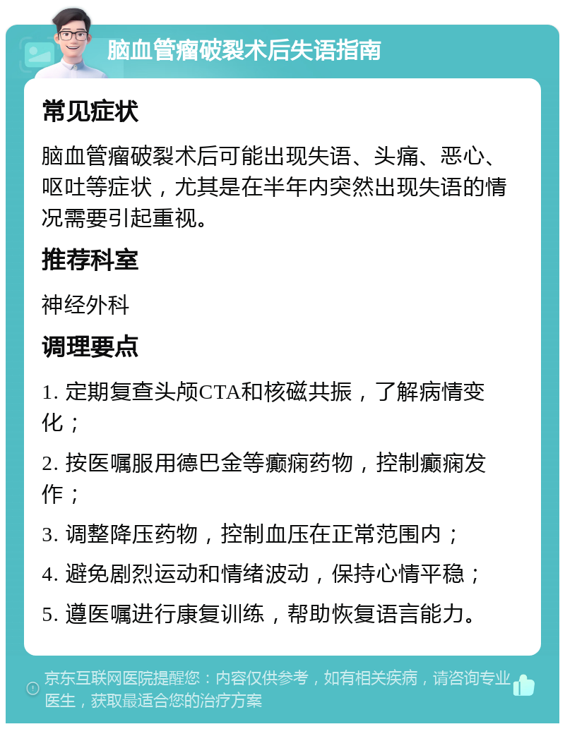 脑血管瘤破裂术后失语指南 常见症状 脑血管瘤破裂术后可能出现失语、头痛、恶心、呕吐等症状，尤其是在半年内突然出现失语的情况需要引起重视。 推荐科室 神经外科 调理要点 1. 定期复查头颅CTA和核磁共振，了解病情变化； 2. 按医嘱服用德巴金等癫痫药物，控制癫痫发作； 3. 调整降压药物，控制血压在正常范围内； 4. 避免剧烈运动和情绪波动，保持心情平稳； 5. 遵医嘱进行康复训练，帮助恢复语言能力。