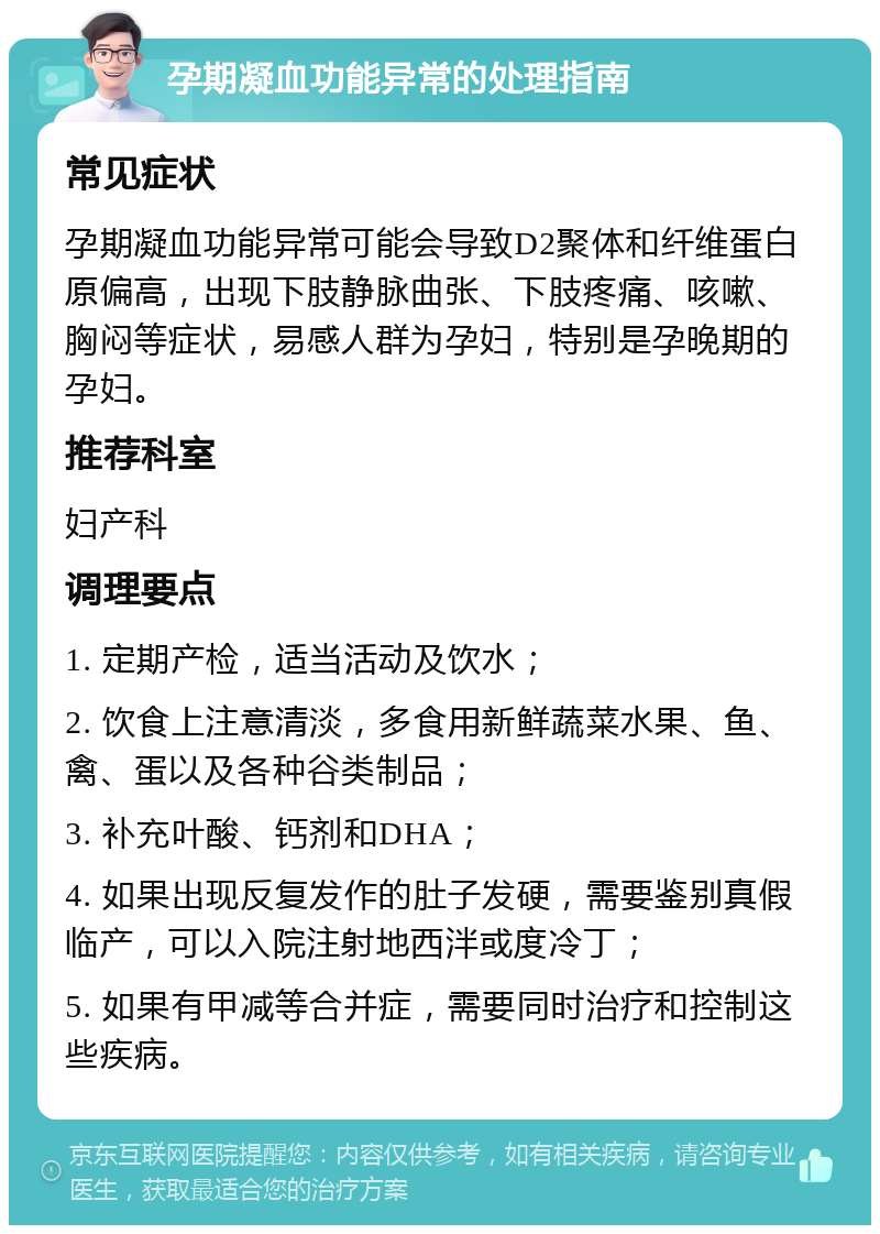 孕期凝血功能异常的处理指南 常见症状 孕期凝血功能异常可能会导致D2聚体和纤维蛋白原偏高，出现下肢静脉曲张、下肢疼痛、咳嗽、胸闷等症状，易感人群为孕妇，特别是孕晚期的孕妇。 推荐科室 妇产科 调理要点 1. 定期产检，适当活动及饮水； 2. 饮食上注意清淡，多食用新鲜蔬菜水果、鱼、禽、蛋以及各种谷类制品； 3. 补充叶酸、钙剂和DHA； 4. 如果出现反复发作的肚子发硬，需要鉴别真假临产，可以入院注射地西泮或度冷丁； 5. 如果有甲减等合并症，需要同时治疗和控制这些疾病。