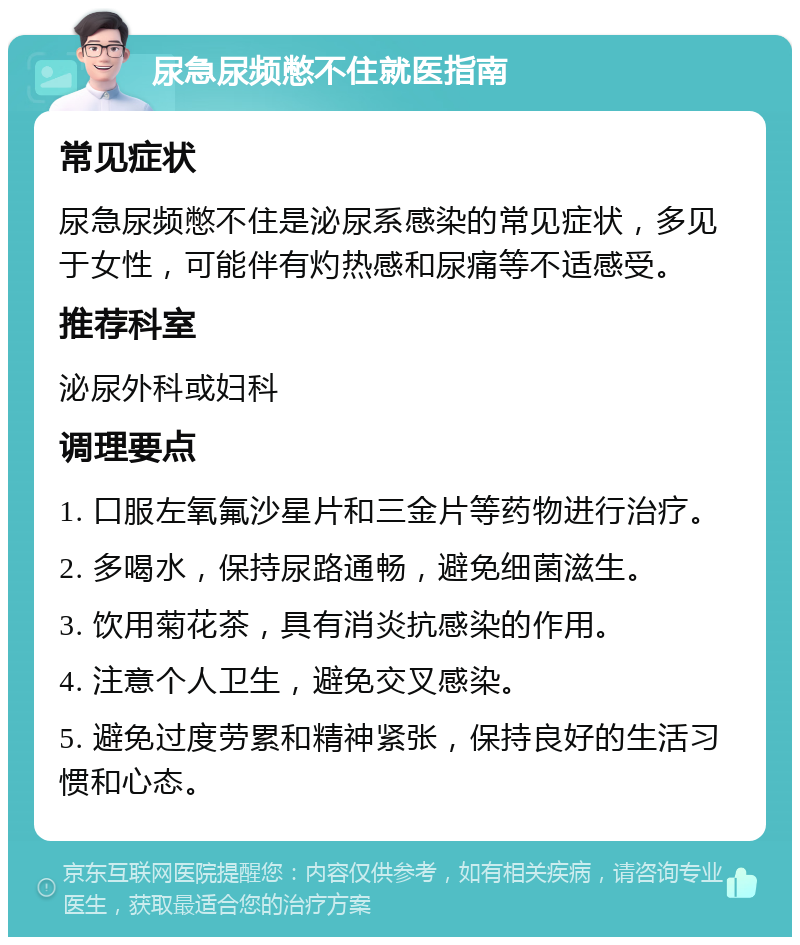 尿急尿频憋不住就医指南 常见症状 尿急尿频憋不住是泌尿系感染的常见症状，多见于女性，可能伴有灼热感和尿痛等不适感受。 推荐科室 泌尿外科或妇科 调理要点 1. 口服左氧氟沙星片和三金片等药物进行治疗。 2. 多喝水，保持尿路通畅，避免细菌滋生。 3. 饮用菊花茶，具有消炎抗感染的作用。 4. 注意个人卫生，避免交叉感染。 5. 避免过度劳累和精神紧张，保持良好的生活习惯和心态。