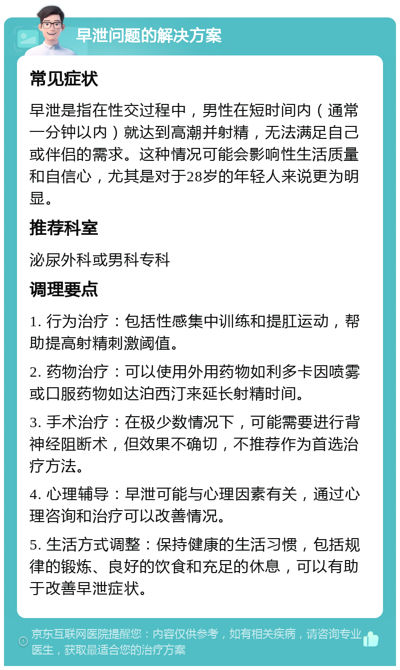 早泄问题的解决方案 常见症状 早泄是指在性交过程中，男性在短时间内（通常一分钟以内）就达到高潮并射精，无法满足自己或伴侣的需求。这种情况可能会影响性生活质量和自信心，尤其是对于28岁的年轻人来说更为明显。 推荐科室 泌尿外科或男科专科 调理要点 1. 行为治疗：包括性感集中训练和提肛运动，帮助提高射精刺激阈值。 2. 药物治疗：可以使用外用药物如利多卡因喷雾或口服药物如达泊西汀来延长射精时间。 3. 手术治疗：在极少数情况下，可能需要进行背神经阻断术，但效果不确切，不推荐作为首选治疗方法。 4. 心理辅导：早泄可能与心理因素有关，通过心理咨询和治疗可以改善情况。 5. 生活方式调整：保持健康的生活习惯，包括规律的锻炼、良好的饮食和充足的休息，可以有助于改善早泄症状。