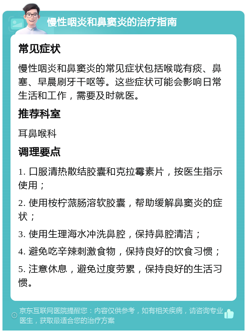 慢性咽炎和鼻窦炎的治疗指南 常见症状 慢性咽炎和鼻窦炎的常见症状包括喉咙有痰、鼻塞、早晨刷牙干呕等。这些症状可能会影响日常生活和工作，需要及时就医。 推荐科室 耳鼻喉科 调理要点 1. 口服清热散结胶囊和克拉霉素片，按医生指示使用； 2. 使用桉柠蒎肠溶软胶囊，帮助缓解鼻窦炎的症状； 3. 使用生理海水冲洗鼻腔，保持鼻腔清洁； 4. 避免吃辛辣刺激食物，保持良好的饮食习惯； 5. 注意休息，避免过度劳累，保持良好的生活习惯。