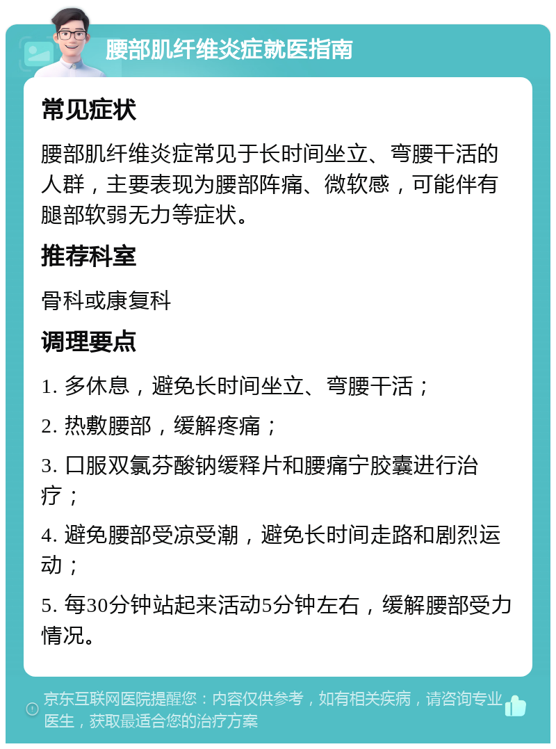 腰部肌纤维炎症就医指南 常见症状 腰部肌纤维炎症常见于长时间坐立、弯腰干活的人群，主要表现为腰部阵痛、微软感，可能伴有腿部软弱无力等症状。 推荐科室 骨科或康复科 调理要点 1. 多休息，避免长时间坐立、弯腰干活； 2. 热敷腰部，缓解疼痛； 3. 口服双氯芬酸钠缓释片和腰痛宁胶囊进行治疗； 4. 避免腰部受凉受潮，避免长时间走路和剧烈运动； 5. 每30分钟站起来活动5分钟左右，缓解腰部受力情况。