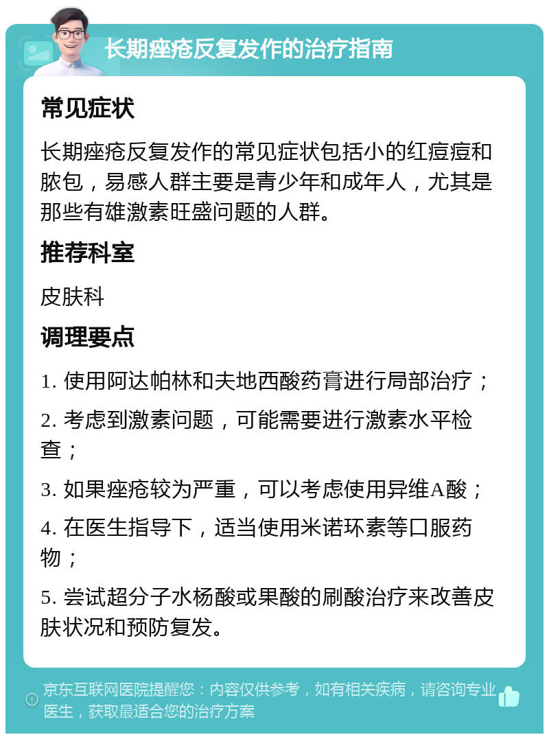 长期痤疮反复发作的治疗指南 常见症状 长期痤疮反复发作的常见症状包括小的红痘痘和脓包，易感人群主要是青少年和成年人，尤其是那些有雄激素旺盛问题的人群。 推荐科室 皮肤科 调理要点 1. 使用阿达帕林和夫地西酸药膏进行局部治疗； 2. 考虑到激素问题，可能需要进行激素水平检查； 3. 如果痤疮较为严重，可以考虑使用异维A酸； 4. 在医生指导下，适当使用米诺环素等口服药物； 5. 尝试超分子水杨酸或果酸的刷酸治疗来改善皮肤状况和预防复发。