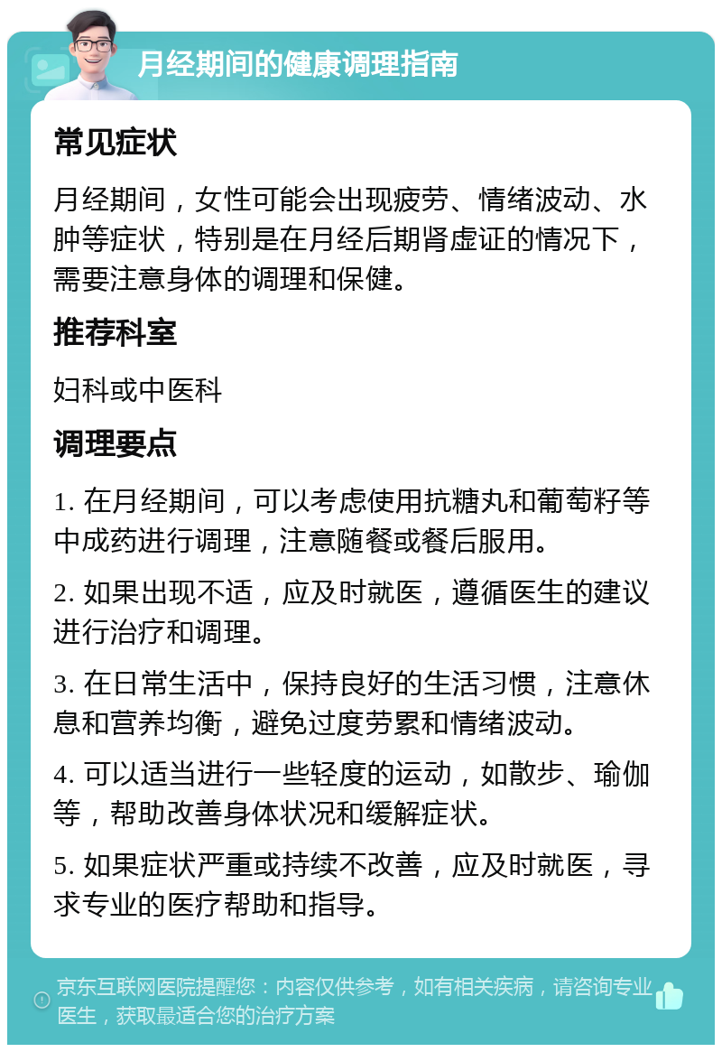 月经期间的健康调理指南 常见症状 月经期间，女性可能会出现疲劳、情绪波动、水肿等症状，特别是在月经后期肾虚证的情况下，需要注意身体的调理和保健。 推荐科室 妇科或中医科 调理要点 1. 在月经期间，可以考虑使用抗糖丸和葡萄籽等中成药进行调理，注意随餐或餐后服用。 2. 如果出现不适，应及时就医，遵循医生的建议进行治疗和调理。 3. 在日常生活中，保持良好的生活习惯，注意休息和营养均衡，避免过度劳累和情绪波动。 4. 可以适当进行一些轻度的运动，如散步、瑜伽等，帮助改善身体状况和缓解症状。 5. 如果症状严重或持续不改善，应及时就医，寻求专业的医疗帮助和指导。