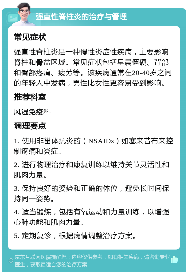 强直性脊柱炎的治疗与管理 常见症状 强直性脊柱炎是一种慢性炎症性疾病，主要影响脊柱和骨盆区域。常见症状包括早晨僵硬、背部和臀部疼痛、疲劳等。该疾病通常在20-40岁之间的年轻人中发病，男性比女性更容易受到影响。 推荐科室 风湿免疫科 调理要点 1. 使用非甾体抗炎药（NSAIDs）如塞来昔布来控制疼痛和炎症。 2. 进行物理治疗和康复训练以维持关节灵活性和肌肉力量。 3. 保持良好的姿势和正确的体位，避免长时间保持同一姿势。 4. 适当锻炼，包括有氧运动和力量训练，以增强心肺功能和肌肉力量。 5. 定期复诊，根据病情调整治疗方案。