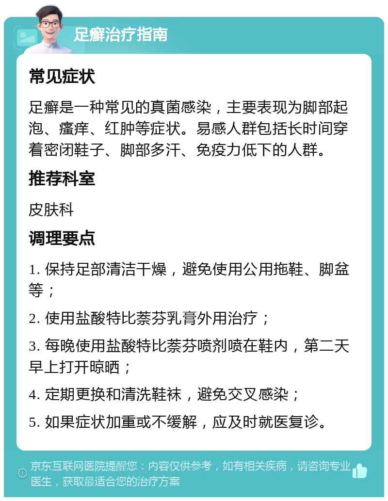 足癣治疗指南 常见症状 足癣是一种常见的真菌感染，主要表现为脚部起泡、瘙痒、红肿等症状。易感人群包括长时间穿着密闭鞋子、脚部多汗、免疫力低下的人群。 推荐科室 皮肤科 调理要点 1. 保持足部清洁干燥，避免使用公用拖鞋、脚盆等； 2. 使用盐酸特比萘芬乳膏外用治疗； 3. 每晚使用盐酸特比萘芬喷剂喷在鞋内，第二天早上打开晾晒； 4. 定期更换和清洗鞋袜，避免交叉感染； 5. 如果症状加重或不缓解，应及时就医复诊。