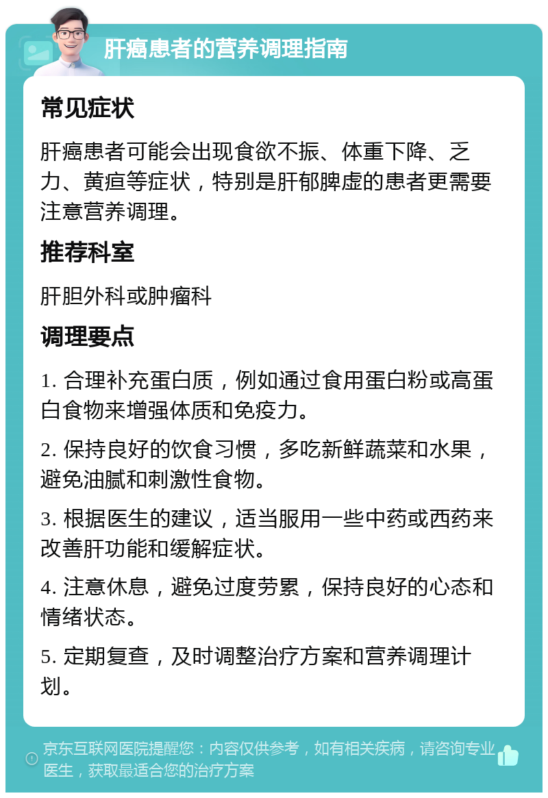 肝癌患者的营养调理指南 常见症状 肝癌患者可能会出现食欲不振、体重下降、乏力、黄疸等症状，特别是肝郁脾虚的患者更需要注意营养调理。 推荐科室 肝胆外科或肿瘤科 调理要点 1. 合理补充蛋白质，例如通过食用蛋白粉或高蛋白食物来增强体质和免疫力。 2. 保持良好的饮食习惯，多吃新鲜蔬菜和水果，避免油腻和刺激性食物。 3. 根据医生的建议，适当服用一些中药或西药来改善肝功能和缓解症状。 4. 注意休息，避免过度劳累，保持良好的心态和情绪状态。 5. 定期复查，及时调整治疗方案和营养调理计划。