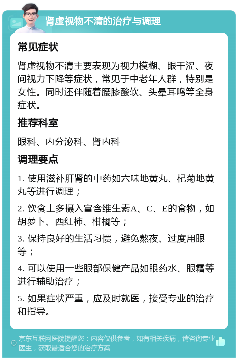 肾虚视物不清的治疗与调理 常见症状 肾虚视物不清主要表现为视力模糊、眼干涩、夜间视力下降等症状，常见于中老年人群，特别是女性。同时还伴随着腰膝酸软、头晕耳鸣等全身症状。 推荐科室 眼科、内分泌科、肾内科 调理要点 1. 使用滋补肝肾的中药如六味地黄丸、杞菊地黄丸等进行调理； 2. 饮食上多摄入富含维生素A、C、E的食物，如胡萝卜、西红柿、柑橘等； 3. 保持良好的生活习惯，避免熬夜、过度用眼等； 4. 可以使用一些眼部保健产品如眼药水、眼霜等进行辅助治疗； 5. 如果症状严重，应及时就医，接受专业的治疗和指导。