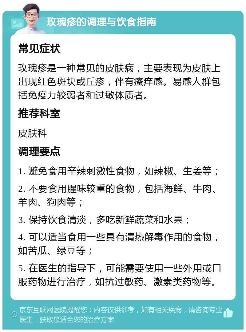 玫瑰疹的调理与饮食指南 常见症状 玫瑰疹是一种常见的皮肤病，主要表现为皮肤上出现红色斑块或丘疹，伴有瘙痒感。易感人群包括免疫力较弱者和过敏体质者。 推荐科室 皮肤科 调理要点 1. 避免食用辛辣刺激性食物，如辣椒、生姜等； 2. 不要食用腥味较重的食物，包括海鲜、牛肉、羊肉、狗肉等； 3. 保持饮食清淡，多吃新鲜蔬菜和水果； 4. 可以适当食用一些具有清热解毒作用的食物，如苦瓜、绿豆等； 5. 在医生的指导下，可能需要使用一些外用或口服药物进行治疗，如抗过敏药、激素类药物等。