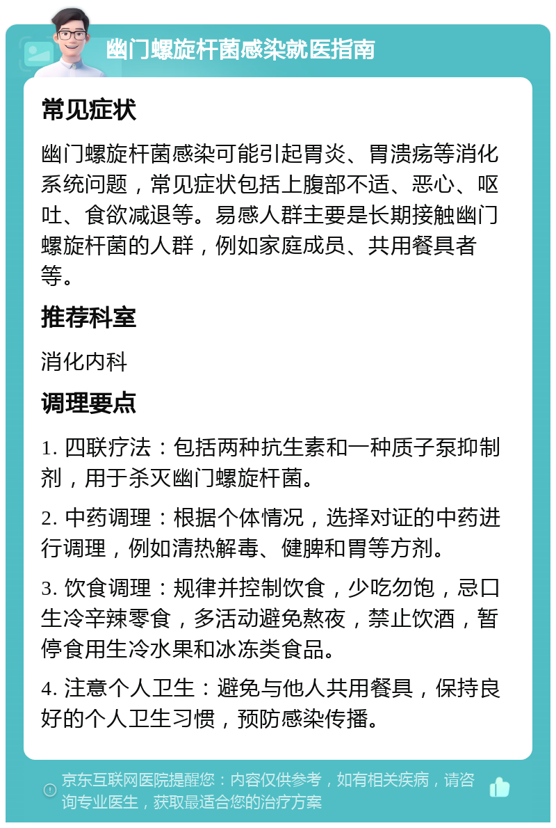 幽门螺旋杆菌感染就医指南 常见症状 幽门螺旋杆菌感染可能引起胃炎、胃溃疡等消化系统问题，常见症状包括上腹部不适、恶心、呕吐、食欲减退等。易感人群主要是长期接触幽门螺旋杆菌的人群，例如家庭成员、共用餐具者等。 推荐科室 消化内科 调理要点 1. 四联疗法：包括两种抗生素和一种质子泵抑制剂，用于杀灭幽门螺旋杆菌。 2. 中药调理：根据个体情况，选择对证的中药进行调理，例如清热解毒、健脾和胃等方剂。 3. 饮食调理：规律并控制饮食，少吃勿饱，忌口生冷辛辣零食，多活动避免熬夜，禁止饮酒，暂停食用生冷水果和冰冻类食品。 4. 注意个人卫生：避免与他人共用餐具，保持良好的个人卫生习惯，预防感染传播。