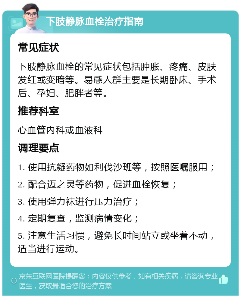 下肢静脉血栓治疗指南 常见症状 下肢静脉血栓的常见症状包括肿胀、疼痛、皮肤发红或变暗等。易感人群主要是长期卧床、手术后、孕妇、肥胖者等。 推荐科室 心血管内科或血液科 调理要点 1. 使用抗凝药物如利伐沙班等，按照医嘱服用； 2. 配合迈之灵等药物，促进血栓恢复； 3. 使用弹力袜进行压力治疗； 4. 定期复查，监测病情变化； 5. 注意生活习惯，避免长时间站立或坐着不动，适当进行运动。