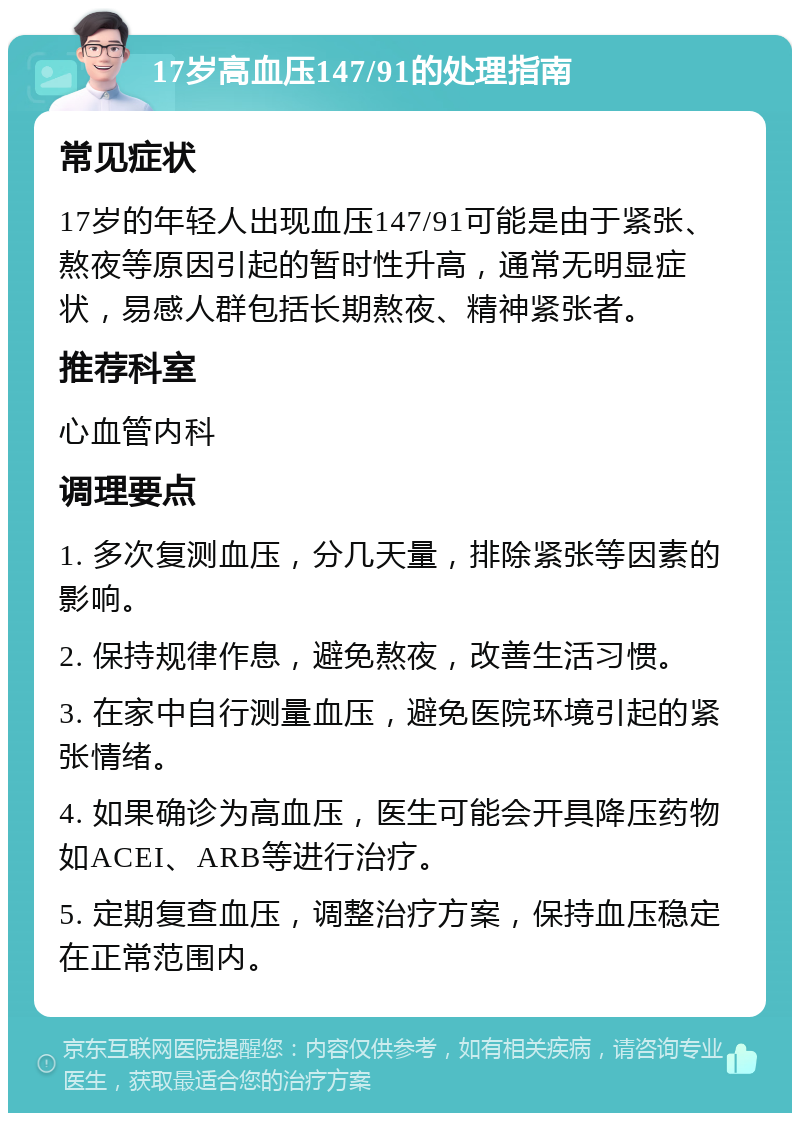 17岁高血压147/91的处理指南 常见症状 17岁的年轻人出现血压147/91可能是由于紧张、熬夜等原因引起的暂时性升高，通常无明显症状，易感人群包括长期熬夜、精神紧张者。 推荐科室 心血管内科 调理要点 1. 多次复测血压，分几天量，排除紧张等因素的影响。 2. 保持规律作息，避免熬夜，改善生活习惯。 3. 在家中自行测量血压，避免医院环境引起的紧张情绪。 4. 如果确诊为高血压，医生可能会开具降压药物如ACEI、ARB等进行治疗。 5. 定期复查血压，调整治疗方案，保持血压稳定在正常范围内。