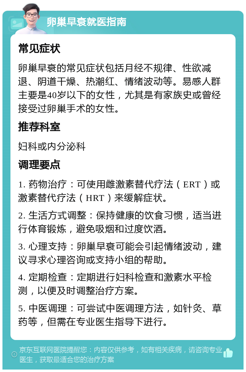 卵巢早衰就医指南 常见症状 卵巢早衰的常见症状包括月经不规律、性欲减退、阴道干燥、热潮红、情绪波动等。易感人群主要是40岁以下的女性，尤其是有家族史或曾经接受过卵巢手术的女性。 推荐科室 妇科或内分泌科 调理要点 1. 药物治疗：可使用雌激素替代疗法（ERT）或激素替代疗法（HRT）来缓解症状。 2. 生活方式调整：保持健康的饮食习惯，适当进行体育锻炼，避免吸烟和过度饮酒。 3. 心理支持：卵巢早衰可能会引起情绪波动，建议寻求心理咨询或支持小组的帮助。 4. 定期检查：定期进行妇科检查和激素水平检测，以便及时调整治疗方案。 5. 中医调理：可尝试中医调理方法，如针灸、草药等，但需在专业医生指导下进行。