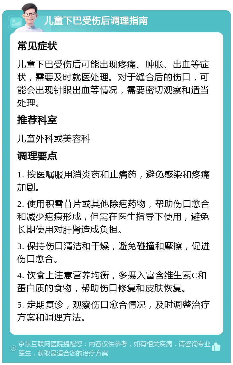 儿童下巴受伤后调理指南 常见症状 儿童下巴受伤后可能出现疼痛、肿胀、出血等症状，需要及时就医处理。对于缝合后的伤口，可能会出现针眼出血等情况，需要密切观察和适当处理。 推荐科室 儿童外科或美容科 调理要点 1. 按医嘱服用消炎药和止痛药，避免感染和疼痛加剧。 2. 使用积雪苷片或其他除疤药物，帮助伤口愈合和减少疤痕形成，但需在医生指导下使用，避免长期使用对肝肾造成负担。 3. 保持伤口清洁和干燥，避免碰撞和摩擦，促进伤口愈合。 4. 饮食上注意营养均衡，多摄入富含维生素C和蛋白质的食物，帮助伤口修复和皮肤恢复。 5. 定期复诊，观察伤口愈合情况，及时调整治疗方案和调理方法。