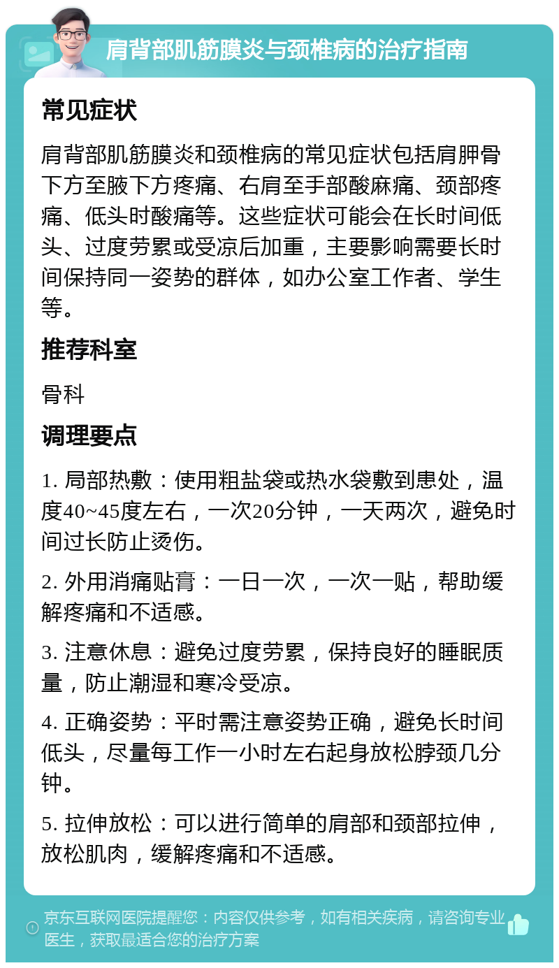 肩背部肌筋膜炎与颈椎病的治疗指南 常见症状 肩背部肌筋膜炎和颈椎病的常见症状包括肩胛骨下方至腋下方疼痛、右肩至手部酸麻痛、颈部疼痛、低头时酸痛等。这些症状可能会在长时间低头、过度劳累或受凉后加重，主要影响需要长时间保持同一姿势的群体，如办公室工作者、学生等。 推荐科室 骨科 调理要点 1. 局部热敷：使用粗盐袋或热水袋敷到患处，温度40~45度左右，一次20分钟，一天两次，避免时间过长防止烫伤。 2. 外用消痛贴膏：一日一次，一次一贴，帮助缓解疼痛和不适感。 3. 注意休息：避免过度劳累，保持良好的睡眠质量，防止潮湿和寒冷受凉。 4. 正确姿势：平时需注意姿势正确，避免长时间低头，尽量每工作一小时左右起身放松脖颈几分钟。 5. 拉伸放松：可以进行简单的肩部和颈部拉伸，放松肌肉，缓解疼痛和不适感。