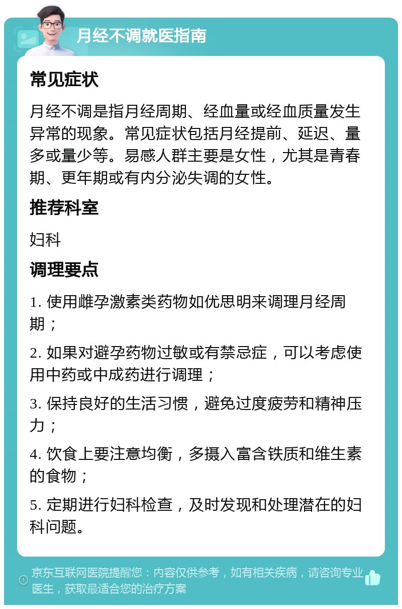 月经不调就医指南 常见症状 月经不调是指月经周期、经血量或经血质量发生异常的现象。常见症状包括月经提前、延迟、量多或量少等。易感人群主要是女性，尤其是青春期、更年期或有内分泌失调的女性。 推荐科室 妇科 调理要点 1. 使用雌孕激素类药物如优思明来调理月经周期； 2. 如果对避孕药物过敏或有禁忌症，可以考虑使用中药或中成药进行调理； 3. 保持良好的生活习惯，避免过度疲劳和精神压力； 4. 饮食上要注意均衡，多摄入富含铁质和维生素的食物； 5. 定期进行妇科检查，及时发现和处理潜在的妇科问题。