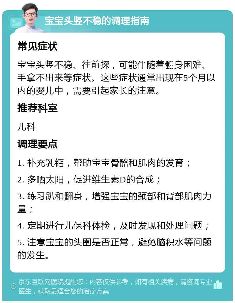 宝宝头竖不稳的调理指南 常见症状 宝宝头竖不稳、往前探，可能伴随着翻身困难、手拿不出来等症状。这些症状通常出现在5个月以内的婴儿中，需要引起家长的注意。 推荐科室 儿科 调理要点 1. 补充乳钙，帮助宝宝骨骼和肌肉的发育； 2. 多晒太阳，促进维生素D的合成； 3. 练习趴和翻身，增强宝宝的颈部和背部肌肉力量； 4. 定期进行儿保科体检，及时发现和处理问题； 5. 注意宝宝的头围是否正常，避免脑积水等问题的发生。